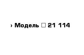  › Модель ­ 21 114